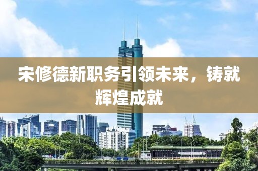 宋修德新職務(wù)引領(lǐng)未來(lái)，鑄就輝煌成就