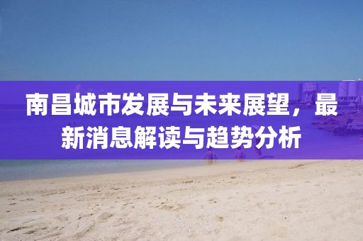南昌城市發(fā)展與未來(lái)展望，最新消息解讀與趨勢(shì)分析