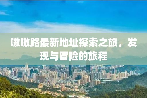 嗷嗷路最新地址探索之旅，發(fā)現(xiàn)與冒險(xiǎn)的旅程