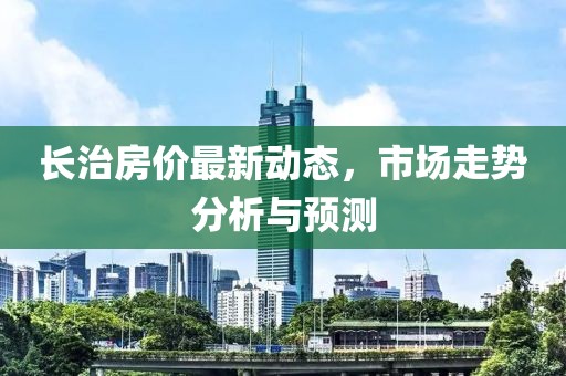 長治房價(jià)最新動(dòng)態(tài)，市場走勢(shì)分析與預(yù)測(cè)
