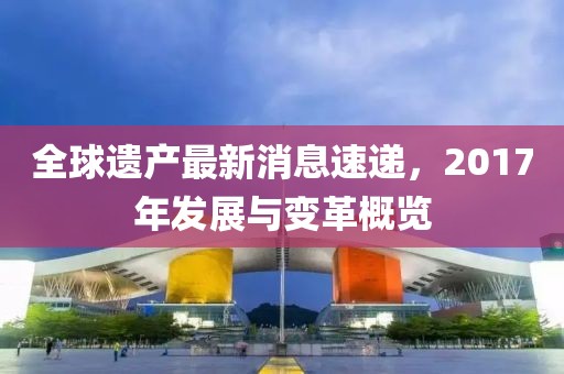 全球遺產(chǎn)最新消息速遞，2017年發(fā)展與變革概覽
