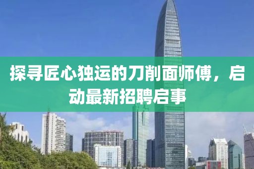 探尋匠心獨運的刀削面師傅，啟動最新招聘啟事
