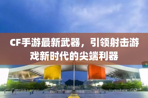 CF手游最新武器，引領(lǐng)射擊游戲新時代的尖端利器