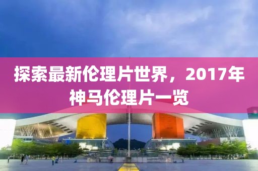 探索最新倫理片世界，2017年神馬倫理片一覽