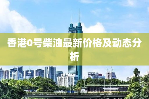 香港0號(hào)柴油最新價(jià)格及動(dòng)態(tài)分析