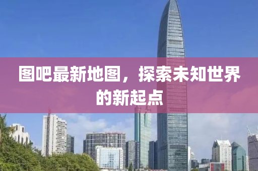 圖吧最新地圖，探索未知世界的新起點