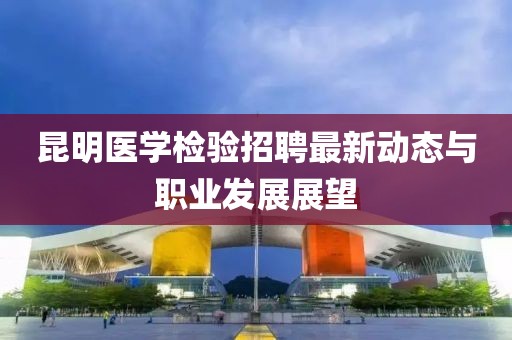 昆明醫(yī)學檢驗招聘最新動態(tài)與職業(yè)發(fā)展展望