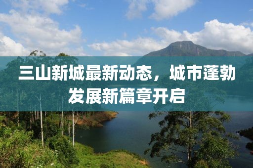 三山新城最新動(dòng)態(tài)，城市蓬勃發(fā)展新篇章開啟