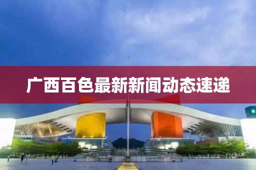 廣西百色最新新聞動態(tài)速遞