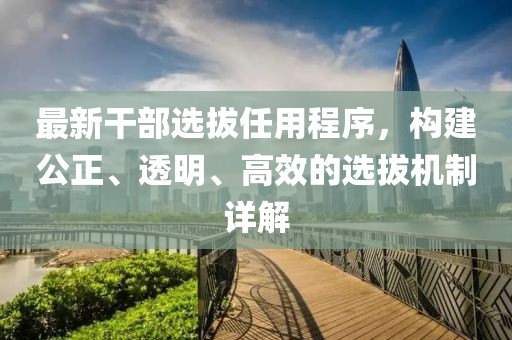 最新干部選拔任用程序，構(gòu)建公正、透明、高效的選拔機制詳解