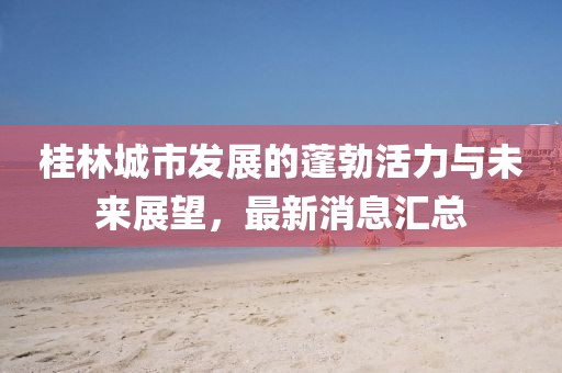 桂林城市發(fā)展的蓬勃活力與未來展望，最新消息匯總