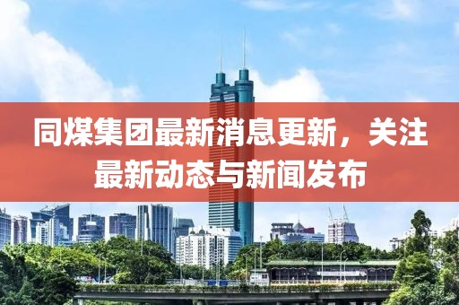 同煤集團最新消息更新，關(guān)注最新動態(tài)與新聞發(fā)布
