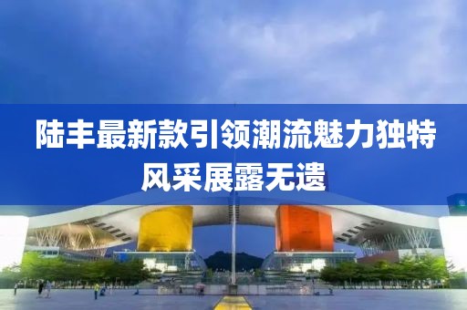 陸豐最新款引領(lǐng)潮流魅力獨(dú)特風(fēng)采展露無(wú)遺