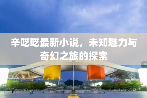 辛囈囈最新小說，未知魅力與奇幻之旅的探索