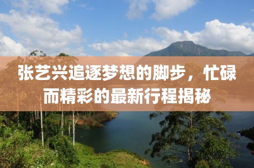 張藝興追逐夢想的腳步，忙碌而精彩的最新行程揭秘