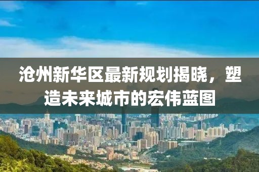 滄州新華區(qū)最新規(guī)劃揭曉，塑造未來(lái)城市的宏偉藍(lán)圖