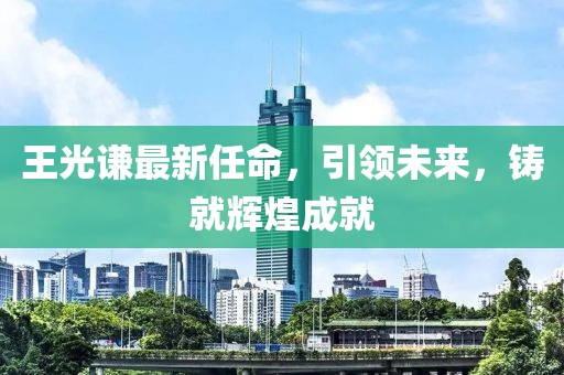 王光謙最新任命，引領(lǐng)未來，鑄就輝煌成就