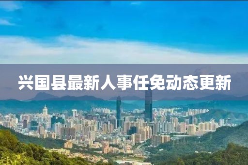 興國縣最新人事任免動態(tài)更新