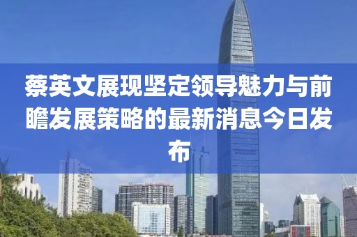 蔡英文展現(xiàn)堅定領(lǐng)導(dǎo)魅力與前瞻發(fā)展策略的最新消息今日發(fā)布