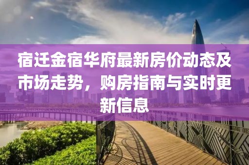 宿遷金宿華府最新房價(jià)動(dòng)態(tài)及市場走勢，購房指南與實(shí)時(shí)更新信息