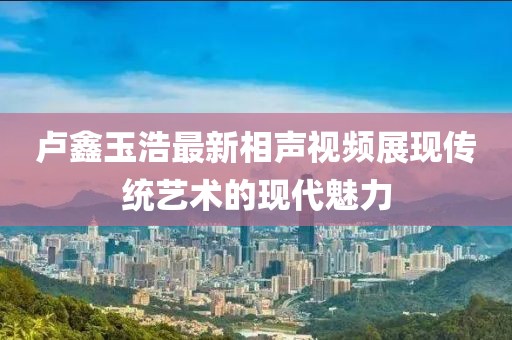 盧鑫玉浩最新相聲視頻展現(xiàn)傳統(tǒng)藝術的現(xiàn)代魅力