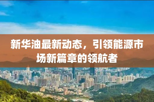 新華油最新動(dòng)態(tài)，引領(lǐng)能源市場(chǎng)新篇章的領(lǐng)航者