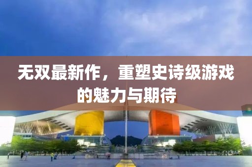無雙最新作，重塑史詩級游戲的魅力與期待