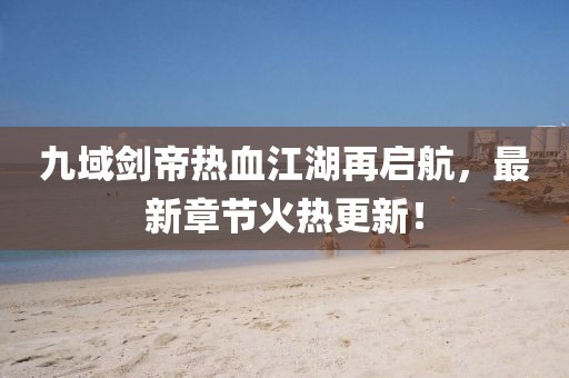九域劍帝熱血江湖再啟航，最新章節(jié)火熱更新！