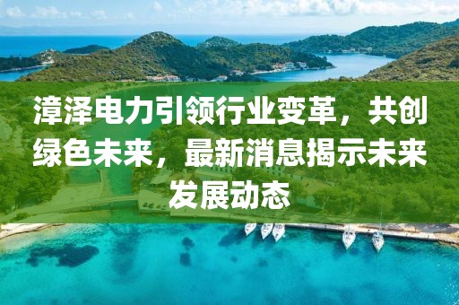 漳澤電力引領(lǐng)行業(yè)變革，共創(chuàng)綠色未來，最新消息揭示未來發(fā)展動態(tài)