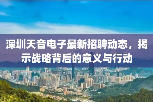 深圳天音電子最新招聘動態(tài)，揭示戰(zhàn)略背后的意義與行動