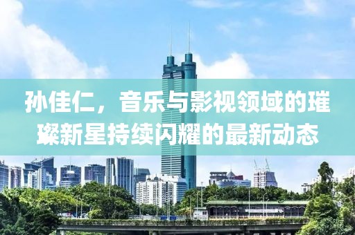 孫佳仁，音樂與影視領(lǐng)域的璀璨新星持續(xù)閃耀的最新動態(tài)