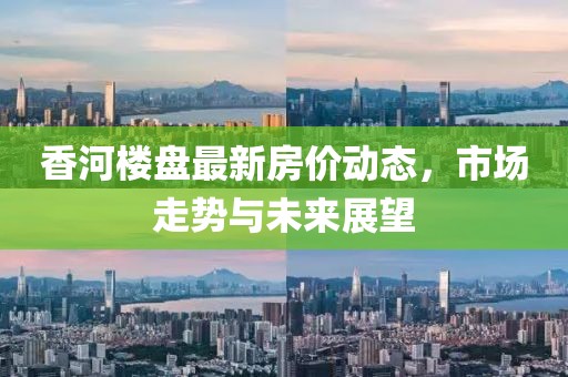 香河樓盤最新房價動態(tài)，市場走勢與未來展望
