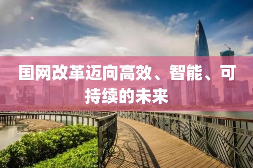 國網(wǎng)改革邁向高效、智能、可持續(xù)的未來