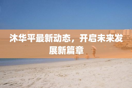 沐華平最新動(dòng)態(tài)，開啟未來發(fā)展新篇章