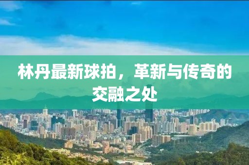 林丹最新球拍，革新與傳奇的交融之處