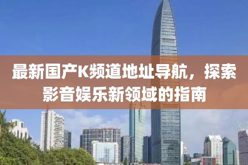 最新國產(chǎn)K頻道地址導航，探索影音娛樂新領(lǐng)域的指南