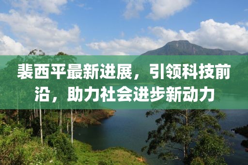 裴西平最新進(jìn)展，引領(lǐng)科技前沿，助力社會(huì)進(jìn)步新動(dòng)力