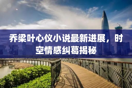喬梁葉心儀小說最新進展，時空情感糾葛揭秘