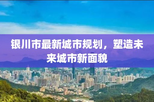 銀川市最新城市規(guī)劃，塑造未來城市新面貌
