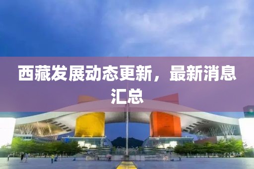 西藏發(fā)展動態(tài)更新，最新消息匯總