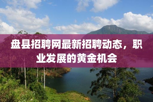 盤縣招聘網(wǎng)最新招聘動態(tài)，職業(yè)發(fā)展的黃金機會
