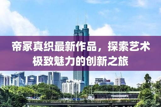 帝冢真織最新作品，探索藝術(shù)極致魅力的創(chuàng)新之旅