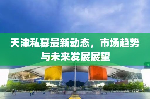天津私募最新動態(tài)，市場趨勢與未來發(fā)展展望
