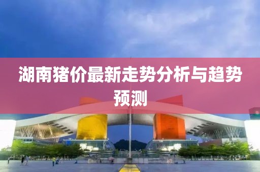湖南豬價(jià)最新走勢(shì)分析與趨勢(shì)預(yù)測(cè)