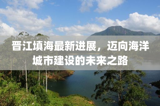 晉江填海最新進展，邁向海洋城市建設(shè)的未來之路