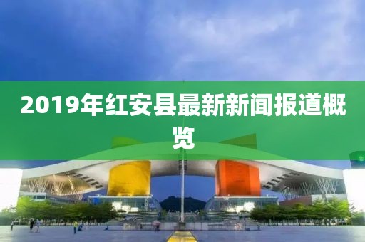 2019年紅安縣最新新聞報(bào)道概覽