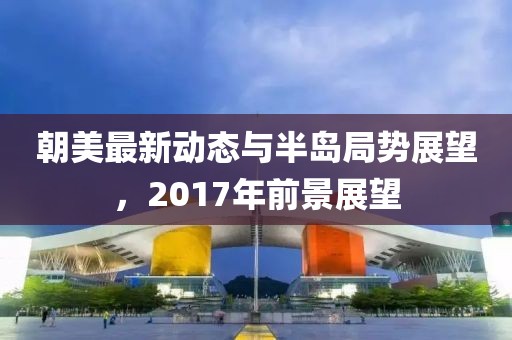 朝美最新動(dòng)態(tài)與半島局勢(shì)展望，2017年前景展望
