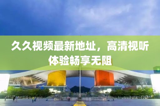 久久視頻最新地址，高清視聽體驗暢享無阻