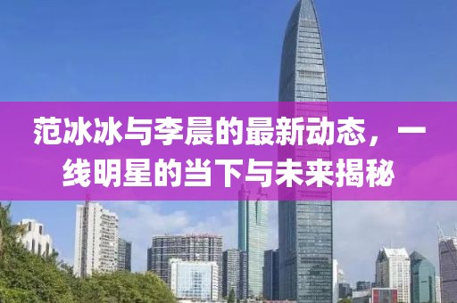 范冰冰與李晨的最新動態(tài)，一線明星的當(dāng)下與未來揭秘