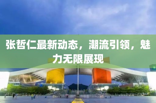 張哲仁最新動(dòng)態(tài)，潮流引領(lǐng)，魅力無限展現(xiàn)